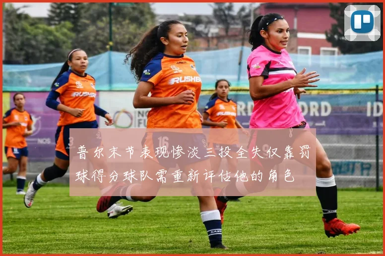 普尔末节表现惨淡三投全失仅靠罚球得分球队需重新评估他的角色