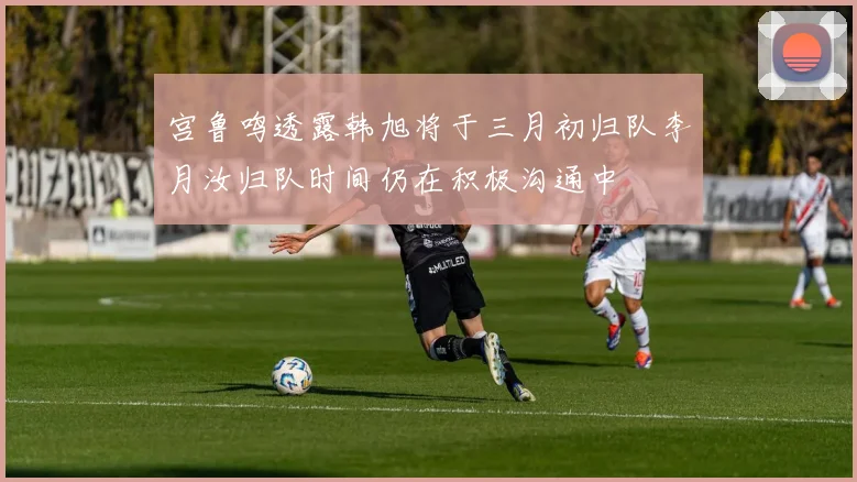 宫鲁鸣透露韩旭将于三月初归队李月汝归队时间仍在积极沟通中