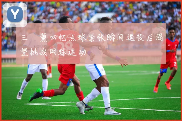 三笘薰回忆点球紧张瞬间退役后渴望挑战网球运动