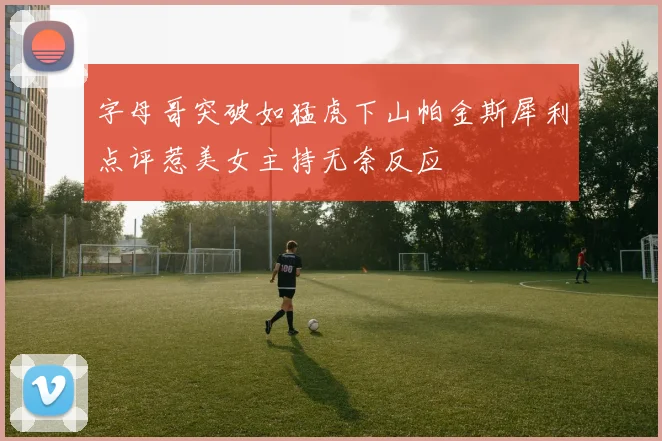 字母哥突破如猛虎下山帕金斯犀利点评惹美女主持无奈反应