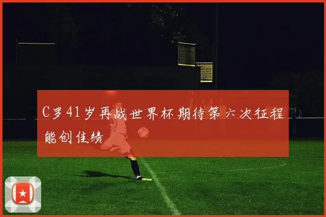 C罗41岁再战世界杯期待第六次征程能创佳绩