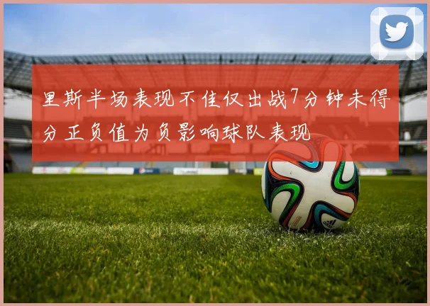 里斯半场表现不佳仅出战7分钟未得分正负值为负影响球队表现