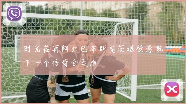 时光荏苒阿尔巴布斯克茨退役感慨下一个传奇会是谁