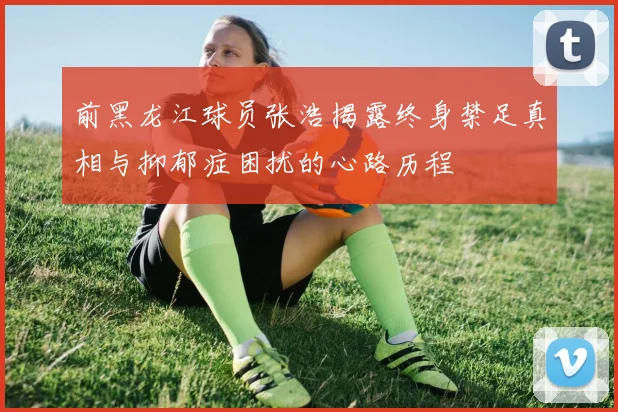 前黑龙江球员张浩揭露终身禁足真相与抑郁症困扰的心路历程