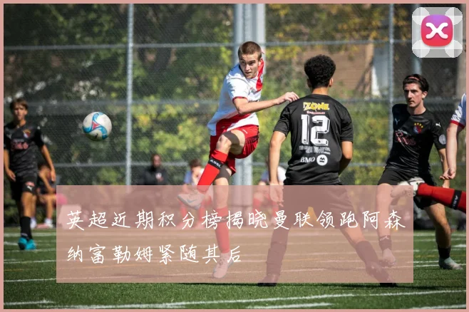 英超近期积分榜揭晓曼联领跑阿森纳富勒姆紧随其后