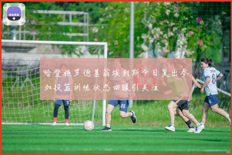 哈登施罗德基翁埃利斯今日复出参加投篮训练状态回暖引关注