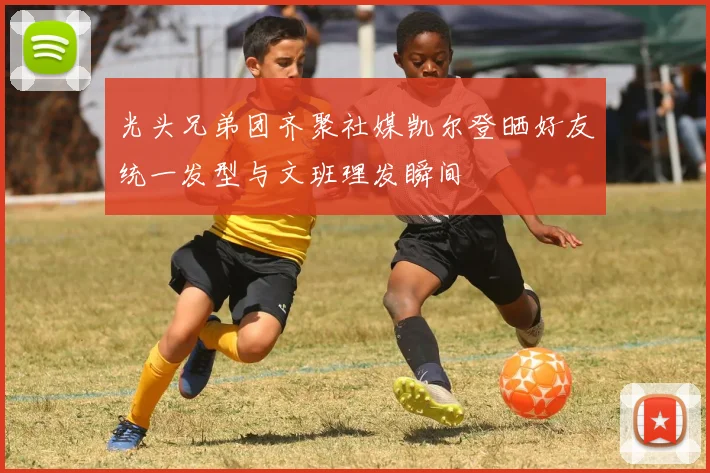 光头兄弟团齐聚社媒凯尔登晒好友统一发型与文班理发瞬间