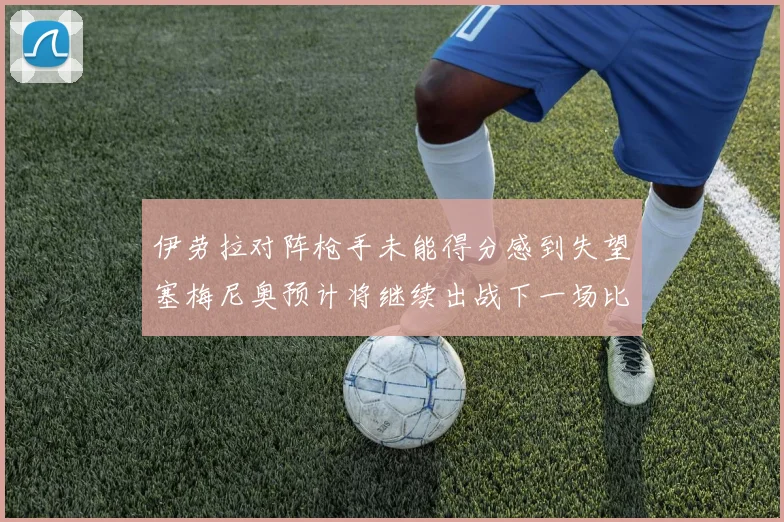 伊劳拉对阵枪手未能得分感到失望塞梅尼奥预计将继续出战下一场比赛