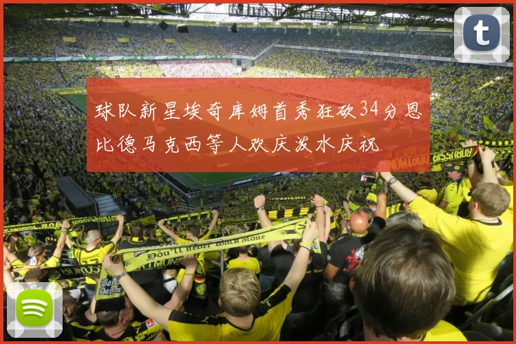 球队新星埃奇库姆首秀狂砍34分恩比德马克西等人欢庆泼水庆祝