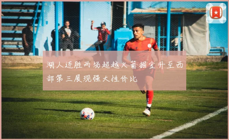 湖人连胜两场超越火箭掘金升至西部第三展现强大性价比