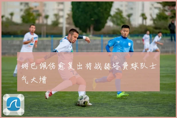 姆巴佩伤愈复出将战赫塔费球队士气大增