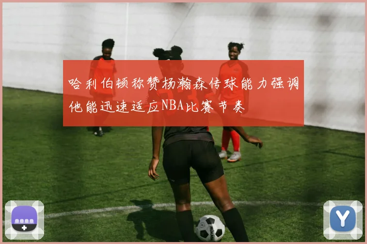 哈利伯顿称赞杨瀚森传球能力强调他能迅速适应NBA比赛节奏