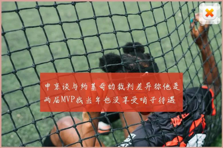 申京谈与约基奇的裁判差异称他是两届MVP我当年也没享受哨子待遇