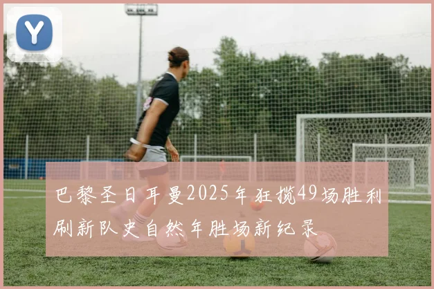 巴黎圣日耳曼2025年狂揽49场胜利刷新队史自然年胜场新纪录