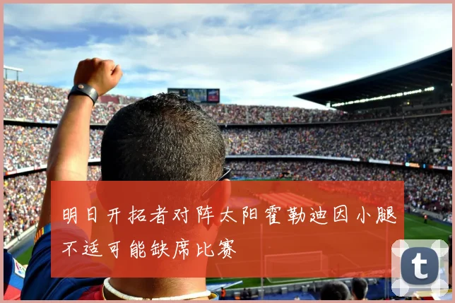 明日开拓者对阵太阳霍勒迪因小腿不适可能缺席比赛