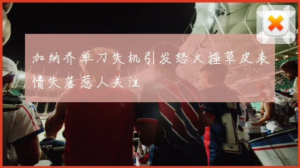 加纳乔单刀失机引发怒火捶草皮表情失落惹人关注