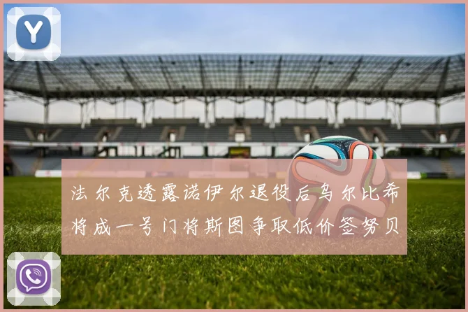 法尔克透露诺伊尔退役后乌尔比希将成一号门将斯图争取低价签努贝尔
