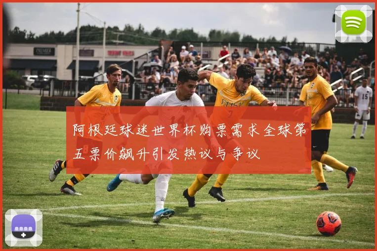 阿根廷球迷世界杯购票需求全球第五票价飙升引发热议与争议