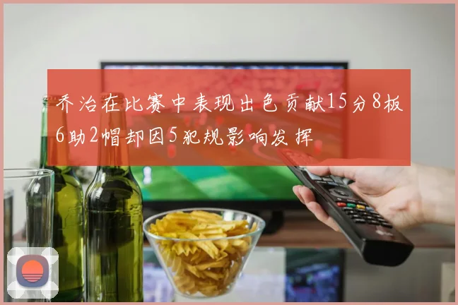 乔治在比赛中表现出色贡献15分8板6助2帽却因5犯规影响发挥