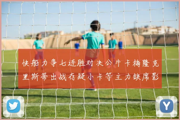 快船力争七连胜对决公牛卡梅隆克里斯蒂出战存疑小卡等主力缺席影响比赛走势