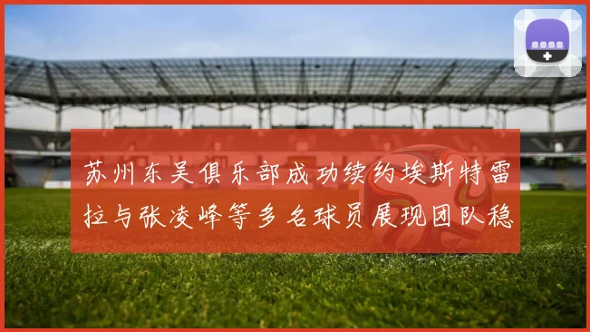 苏州东吴俱乐部成功续约埃斯特雷拉与张凌峰等多名球员展现团队稳定性