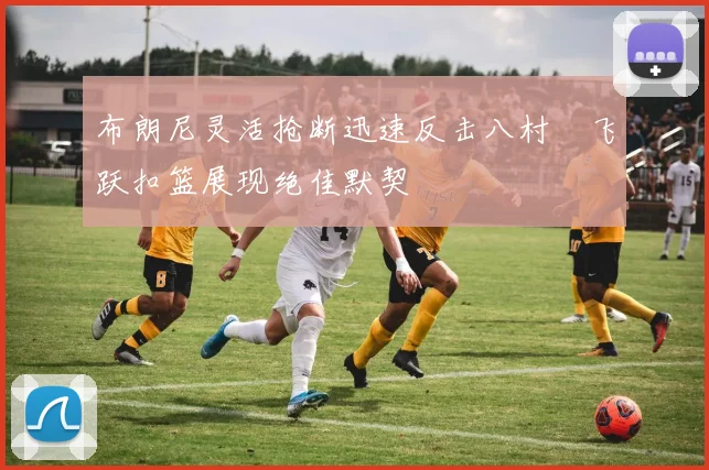 布朗尼灵活抢断迅速反击八村塁飞跃扣篮展现绝佳默契
