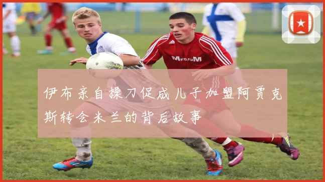 伊布亲自操刀促成儿子加盟阿贾克斯转会米兰的背后故事