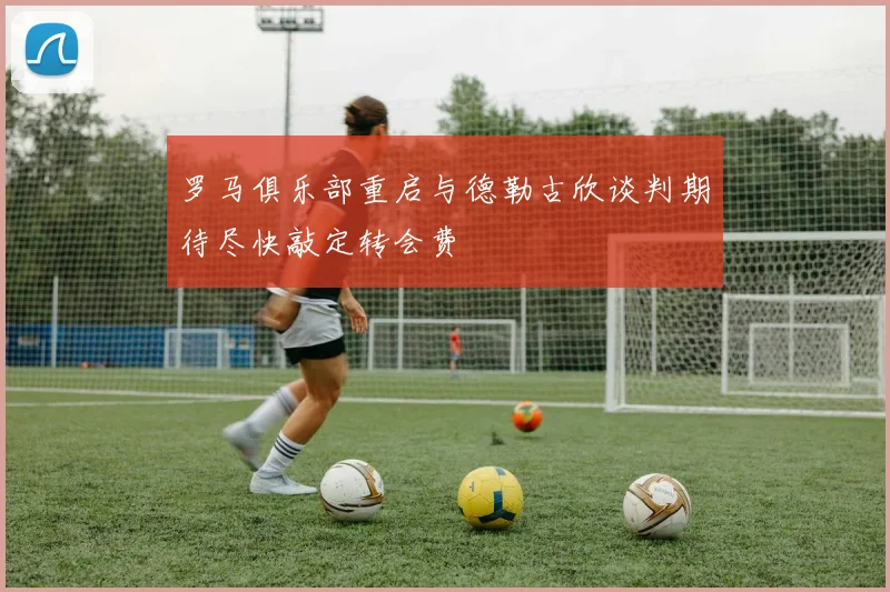 罗马俱乐部重启与德勒古欣谈判期待尽快敲定转会费