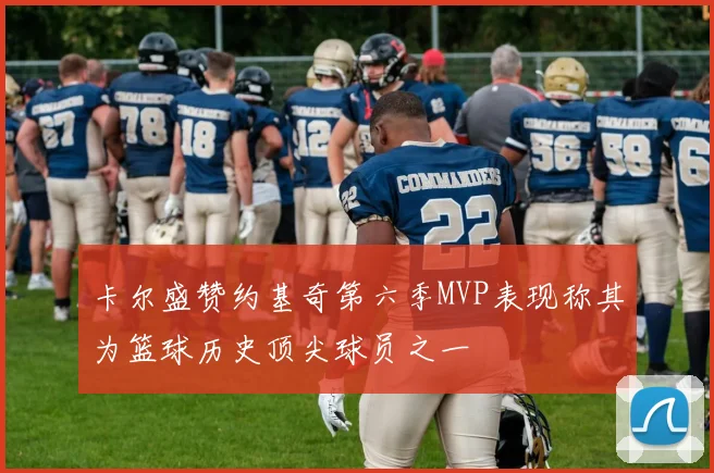 卡尔盛赞约基奇第六季MVP表现称其为篮球历史顶尖球员之一