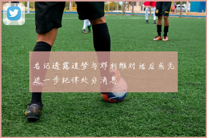 名记透露追梦与邓利维对话后或无进一步纪律处分消息