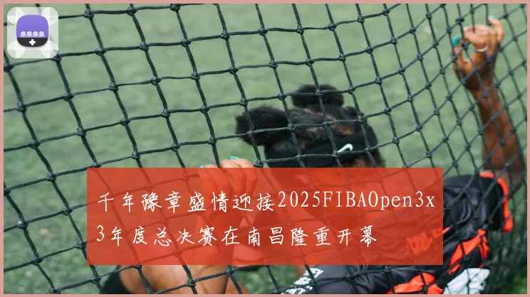 千年豫章盛情迎接2025FIBAOpen3x3年度总决赛在南昌隆重开幕