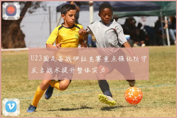 U23国足备战伊拉克赛重点强化防守反击战术提升整体实力