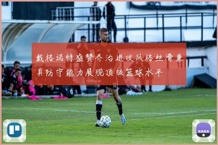 戴格诺特盛赞乔治进攻风格丝滑兼具防守能力展现顶级篮球水平