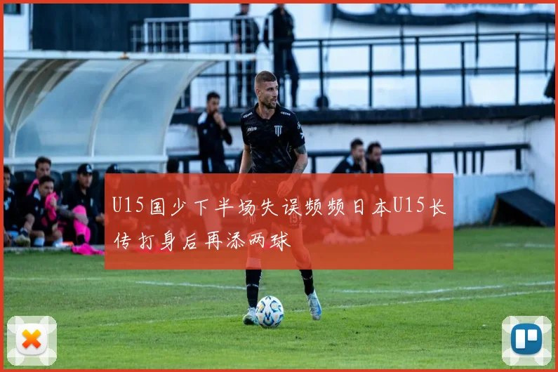 U15国少下半场失误频频日本U15长传打身后再添两球
