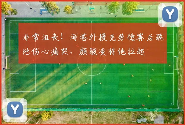 非常沮丧！海港外援克劳德赛后跪地伤心痛哭，颜骏凌将他拉起