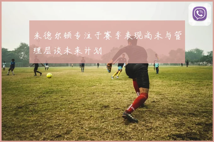 米德尔顿专注于赛季表现尚未与管理层谈未来计划