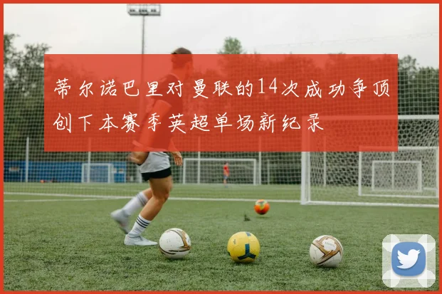 蒂尔诺巴里对曼联的14次成功争顶创下本赛季英超单场新纪录