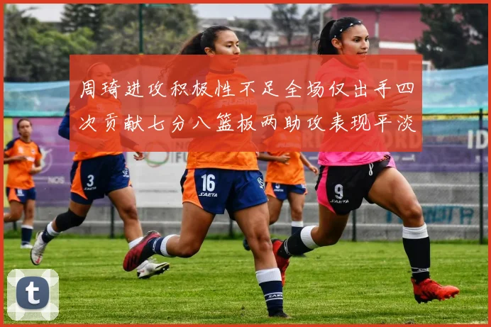 周琦进攻积极性不足全场仅出手四次贡献七分八篮板两助攻表现平淡