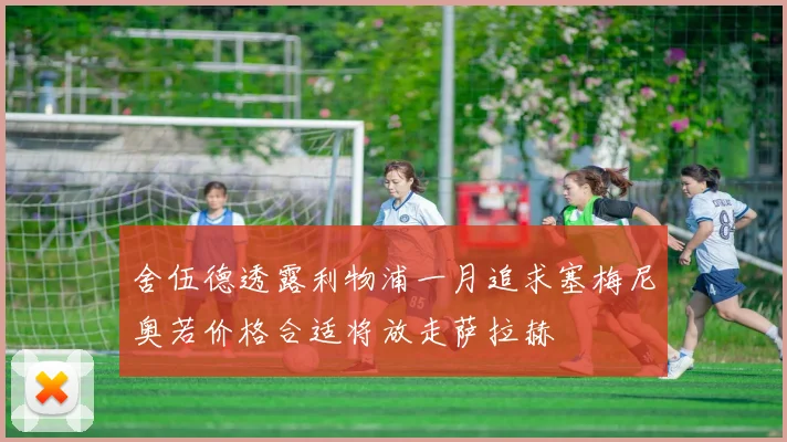 舍伍德透露利物浦一月追求塞梅尼奥若价格合适将放走萨拉赫